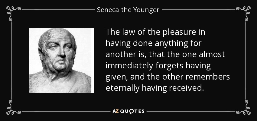 The law of the pleasure in having done anything for another is, that the one almost immediately forgets having given, and the other remembers eternally having received. - Seneca the Younger