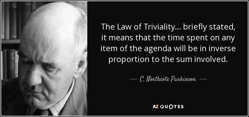 The Law of Triviality... briefly stated, it means that the time spent on any item of the agenda will be in inverse proportion to the sum involved. - C. Northcote Parkinson