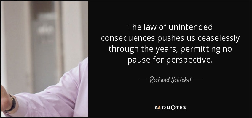 The law of unintended consequences pushes us ceaselessly through the years, permitting no pause for perspective. - Richard Schickel