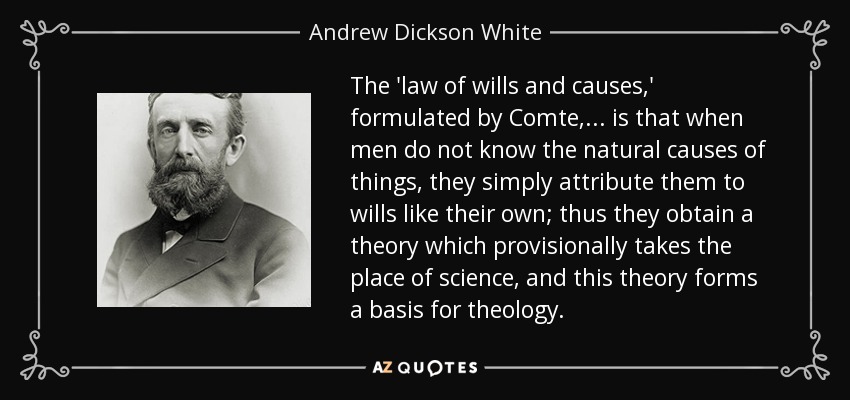 The 'law of wills and causes,' formulated by Comte, . . . is that when men do not know the natural causes of things, they simply attribute them to wills like their own; thus they obtain a theory which provisionally takes the place of science, and this theory forms a basis for theology. - Andrew Dickson White