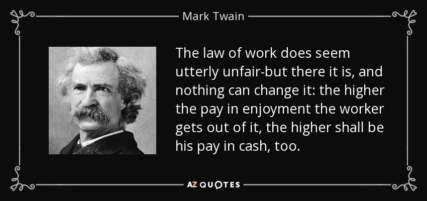 The law of work does seem utterly unfair-but there it is, and nothing can change it: the higher the pay in enjoyment the worker gets out of it, the higher shall be his pay in cash, too. - Mark Twain