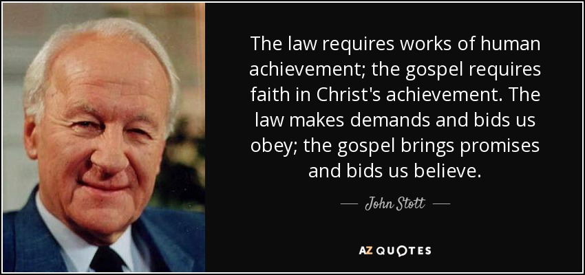 The law requires works of human achievement; the gospel requires faith in Christ's achievement. The law makes demands and bids us obey; the gospel brings promises and bids us believe. - John Stott