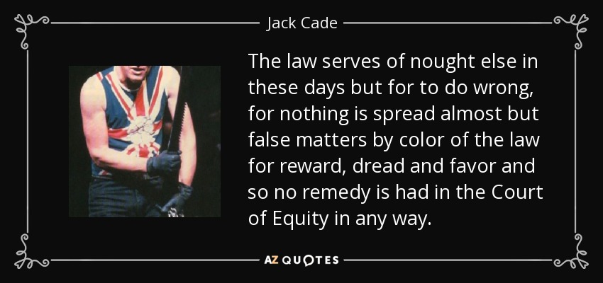 The law serves of nought else in these days but for to do wrong, for nothing is spread almost but false matters by color of the law for reward, dread and favor and so no remedy is had in the Court of Equity in any way. - Jack Cade