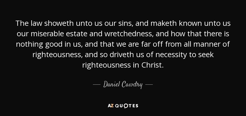 The law showeth unto us our sins, and maketh known unto us our miserable estate and wretchedness, and how that there is nothing good in us, and that we are far off from all manner of righteousness, and so driveth us of necessity to seek righteousness in Christ. - Daniel Cawdry