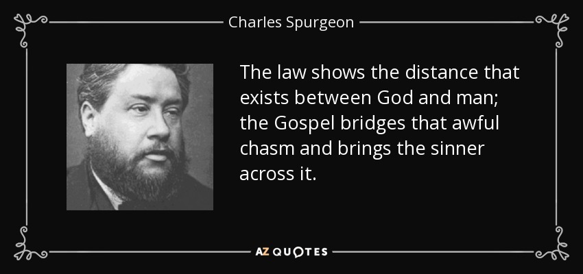 The law shows the distance that exists between God and man; the Gospel bridges that awful chasm and brings the sinner across it. - Charles Spurgeon