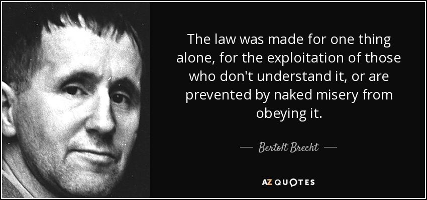 The law was made for one thing alone, for the exploitation of those who don't understand it, or are prevented by naked misery from obeying it. - Bertolt Brecht