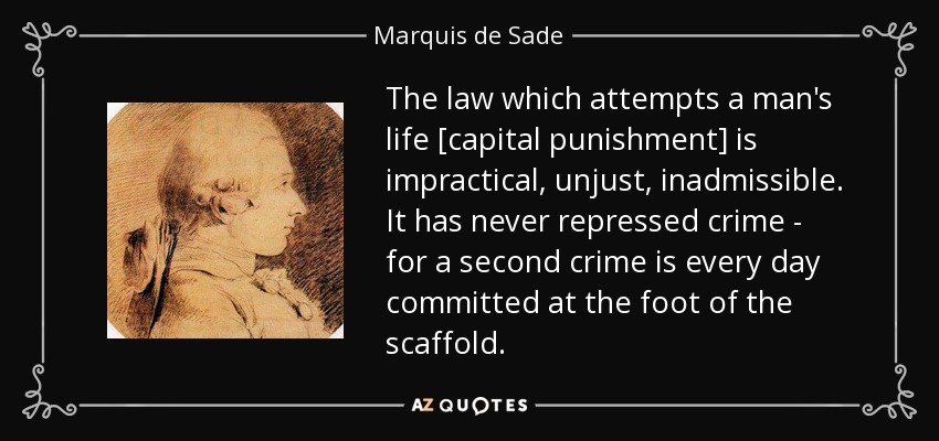 The law which attempts a man's life [capital punishment] is impractical, unjust, inadmissible. It has never repressed crime - for a second crime is every day committed at the foot of the scaffold. - Marquis de Sade