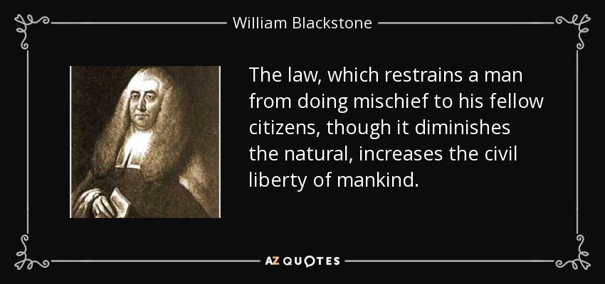 The law, which restrains a man from doing mischief to his fellow citizens, though it diminishes the natural, increases the civil liberty of mankind. - William Blackstone
