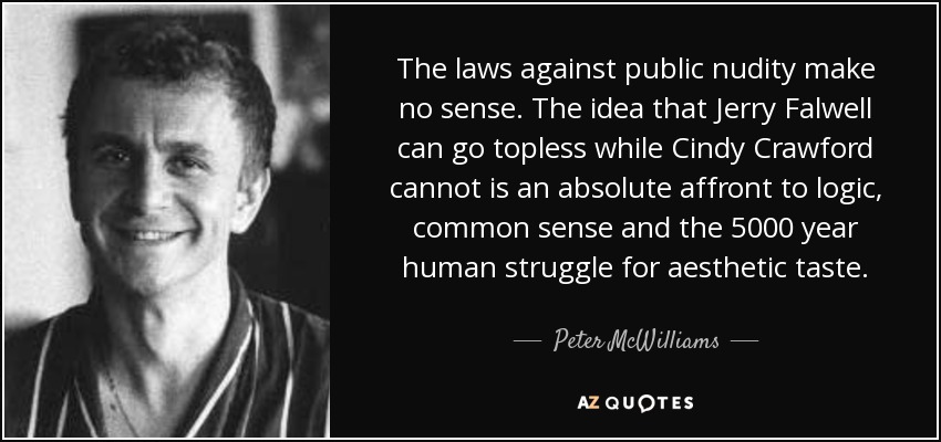 The laws against public nudity make no sense. The idea that Jerry Falwell can go topless while Cindy Crawford cannot is an absolute affront to logic, common sense and the 5000 year human struggle for aesthetic taste. - Peter McWilliams