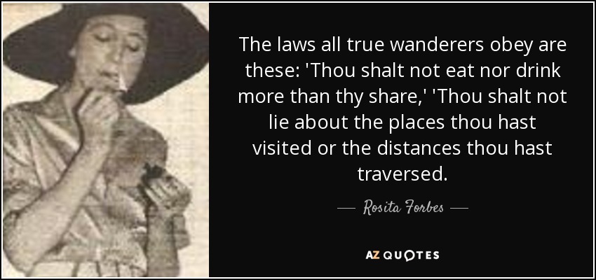 The laws all true wanderers obey are these: 'Thou shalt not eat nor drink more than thy share,' 'Thou shalt not lie about the places thou hast visited or the distances thou hast traversed. - Rosita Forbes