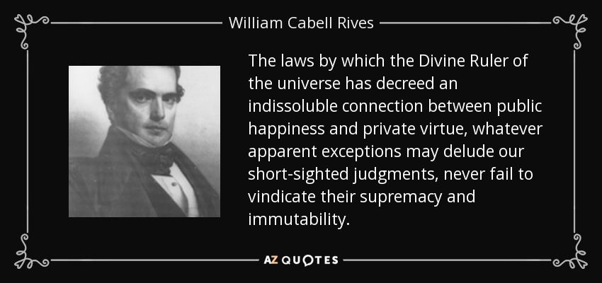 The laws by which the Divine Ruler of the universe has decreed an indissoluble connection between public happiness and private virtue, whatever apparent exceptions may delude our short-sighted judgments, never fail to vindicate their supremacy and immutability. - William Cabell Rives