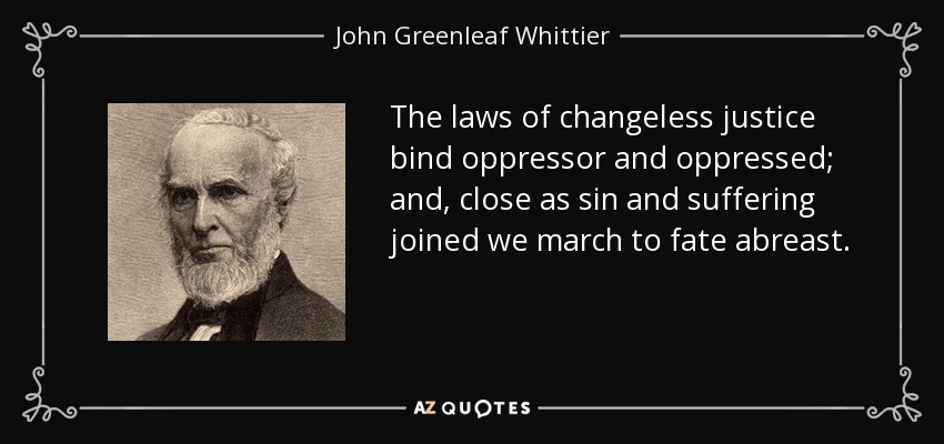 The laws of changeless justice bind oppressor and oppressed; and, close as sin and suffering joined we march to fate abreast. - John Greenleaf Whittier