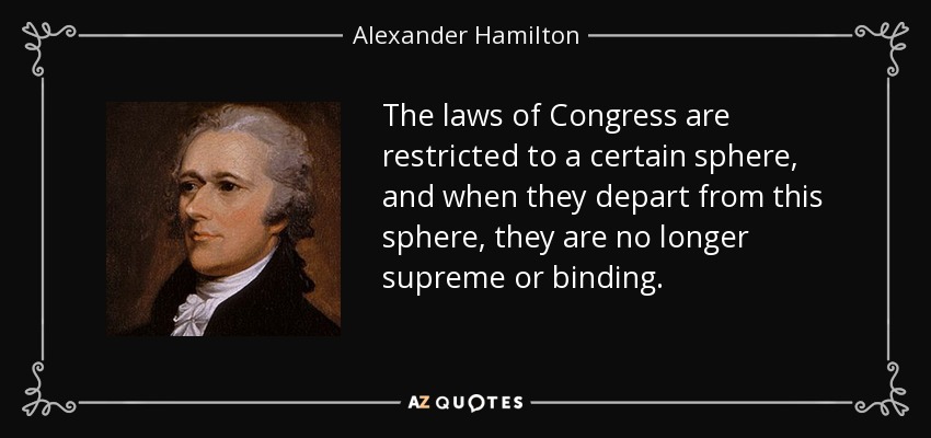 The laws of Congress are restricted to a certain sphere, and when they depart from this sphere, they are no longer supreme or binding. - Alexander Hamilton