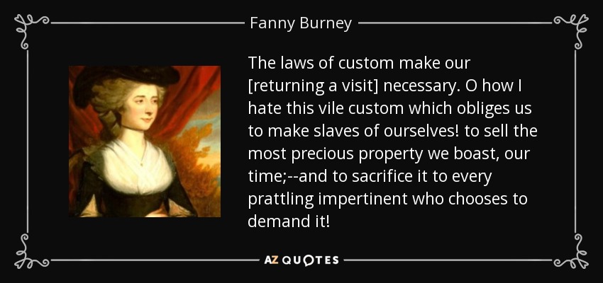 The laws of custom make our [returning a visit] necessary. O how I hate this vile custom which obliges us to make slaves of ourselves! to sell the most precious property we boast, our time;--and to sacrifice it to every prattling impertinent who chooses to demand it! - Fanny Burney
