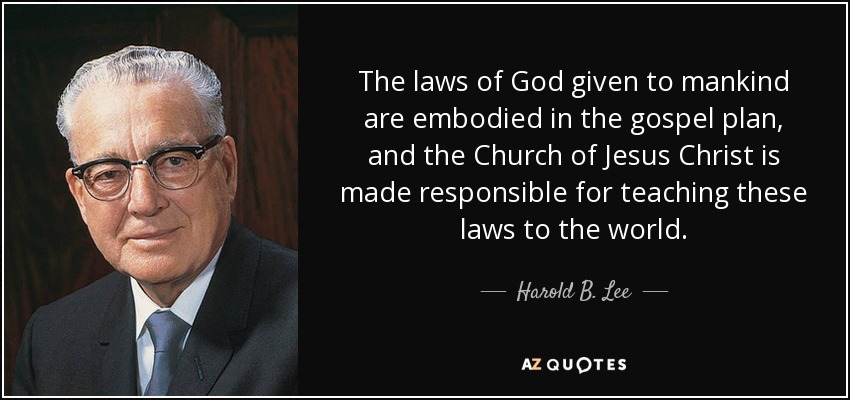 The laws of God given to mankind are embodied in the gospel plan, and the Church of Jesus Christ is made responsible for teaching these laws to the world. - Harold B. Lee