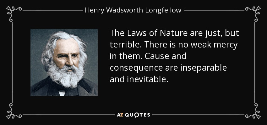 The Laws of Nature are just, but terrible. There is no weak mercy in them. Cause and consequence are inseparable and inevitable. - Henry Wadsworth Longfellow