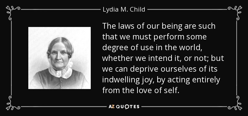 The laws of our being are such that we must perform some degree of use in the world, whether we intend it, or not; but we can deprive ourselves of its indwelling joy, by acting entirely from the love of self. - Lydia M. Child
