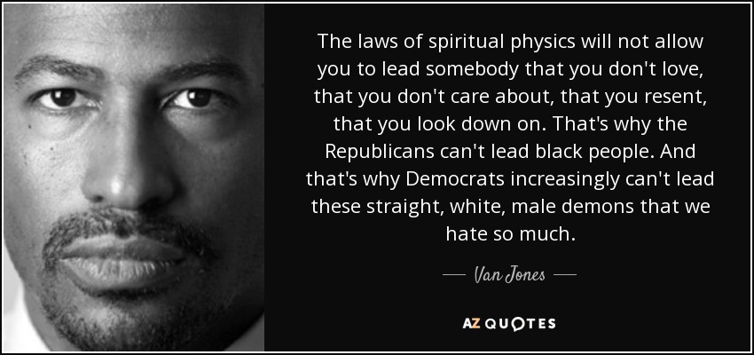 The laws of spiritual physics will not allow you to lead somebody that you don't love, that you don't care about, that you resent, that you look down on. That's why the Republicans can't lead black people. And that's why Democrats increasingly can't lead these straight, white, male demons that we hate so much. - Van Jones