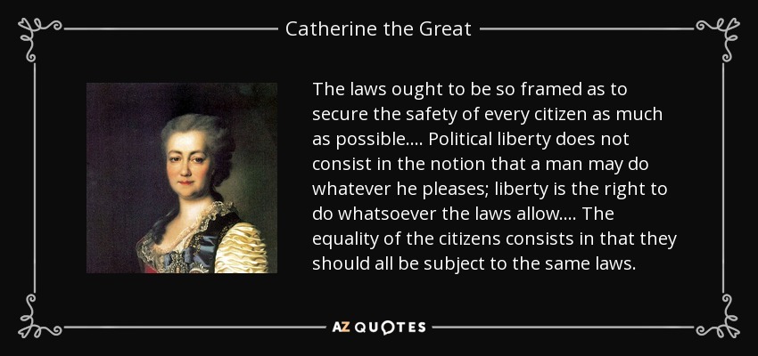 The laws ought to be so framed as to secure the safety of every citizen as much as possible. ... Political liberty does not consist in the notion that a man may do whatever he pleases; liberty is the right to do whatsoever the laws allow. ... The equality of the citizens consists in that they should all be subject to the same laws. - Catherine the Great