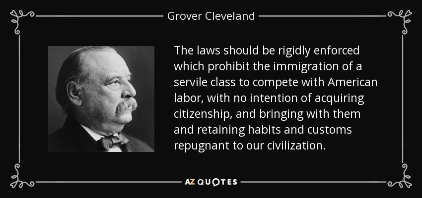 The laws should be rigidly enforced which prohibit the immigration of a servile class to compete with American labor, with no intention of acquiring citizenship, and bringing with them and retaining habits and customs repugnant to our civilization. - Grover Cleveland