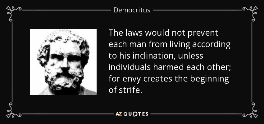The laws would not prevent each man from living according to his inclination, unless individuals harmed each other; for envy creates the beginning of strife. - Democritus
