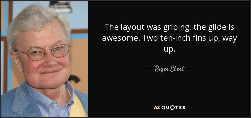 The layout was griping, the glide is awesome. Two ten-inch fins up, way up. - Roger Ebert
