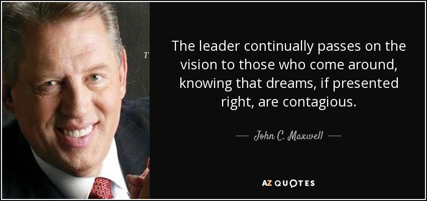 The leader continually passes on the vision to those who come around, knowing that dreams, if presented right, are contagious. - John C. Maxwell