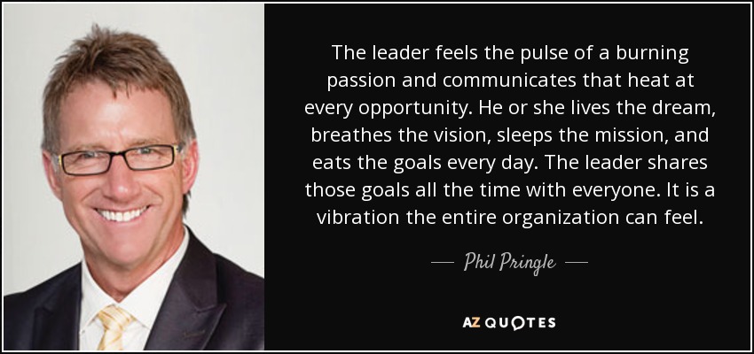 The leader feels the pulse of a burning passion and communicates that heat at every opportunity. He or she lives the dream, breathes the vision, sleeps the mission, and eats the goals every day. The leader shares those goals all the time with everyone. It is a vibration the entire organization can feel. - Phil Pringle