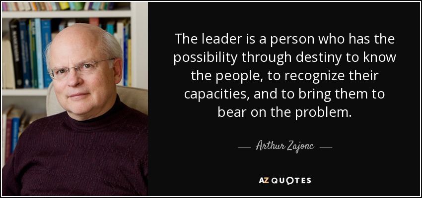 The leader is a person who has the possibility through destiny to know the people, to recognize their capacities, and to bring them to bear on the problem. - Arthur Zajonc