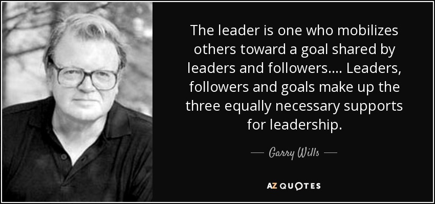 The leader is one who mobilizes others toward a goal shared by leaders and followers. ... Leaders, followers and goals make up the three equally necessary supports for leadership. - Garry Wills