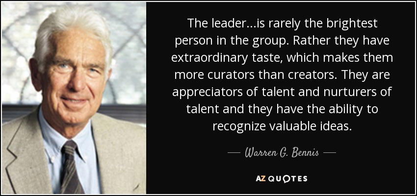 The leader...is rarely the brightest person in the group. Rather they have extraordinary taste, which makes them more curators than creators. They are appreciators of talent and nurturers of talent and they have the ability to recognize valuable ideas. - Warren G. Bennis