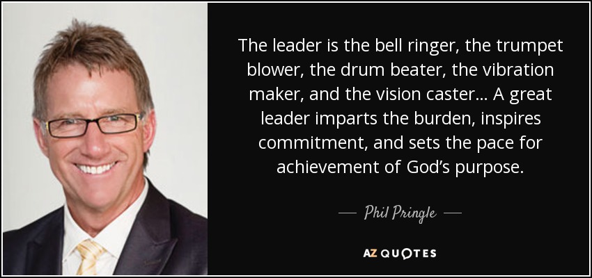 The leader is the bell ringer, the trumpet blower, the drum beater, the vibration maker, and the vision caster… A great leader imparts the burden, inspires commitment, and sets the pace for achievement of God’s purpose. - Phil Pringle
