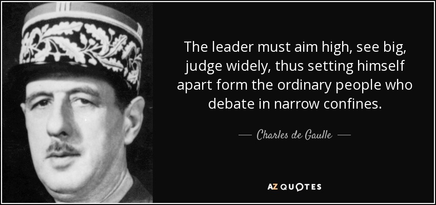 The leader must aim high, see big, judge widely, thus setting himself apart form the ordinary people who debate in narrow confines. - Charles de Gaulle