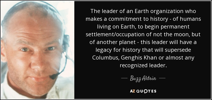 The leader of an Earth organization who makes a commitment to history - of humans living on Earth, to begin permanent settlement/occupation of not the moon, but of another planet - this leader will have a legacy for history that will supersede Columbus, Genghis Khan or almost any recognized leader. - Buzz Aldrin