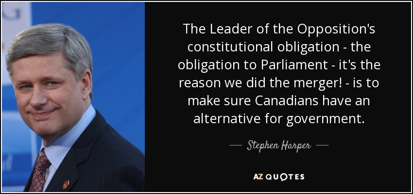 The Leader of the Opposition's constitutional obligation - the obligation to Parliament - it's the reason we did the merger! - is to make sure Canadians have an alternative for government. - Stephen Harper