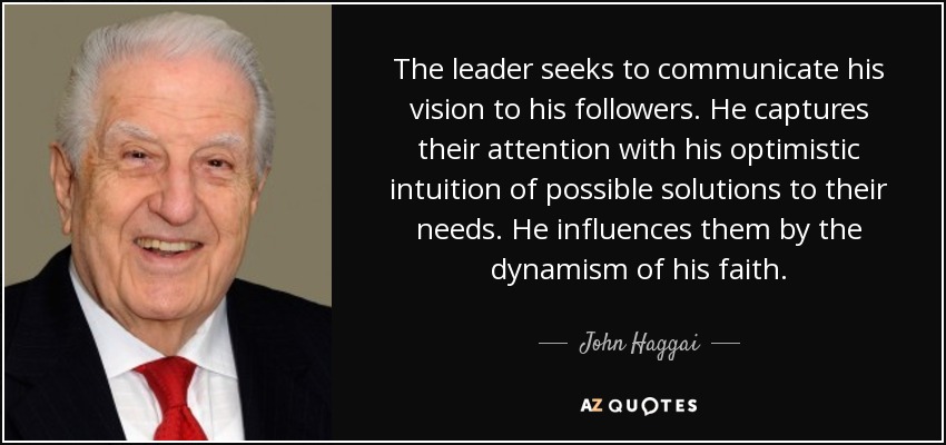 The leader seeks to communicate his vision to his followers. He captures their attention with his optimistic intuition of possible solutions to their needs. He influences them by the dynamism of his faith. - John Haggai