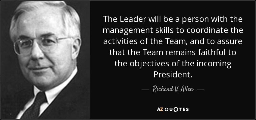 The Leader will be a person with the management skills to coordinate the activities of the Team, and to assure that the Team remains faithful to the objectives of the incoming President. - Richard V. Allen