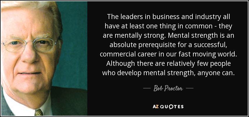 The leaders in business and industry all have at least one thing in common - they are mentally strong. Mental strength is an absolute prerequisite for a successful, commercial career in our fast moving world. Although there are relatively few people who develop mental strength, anyone can. - Bob Proctor