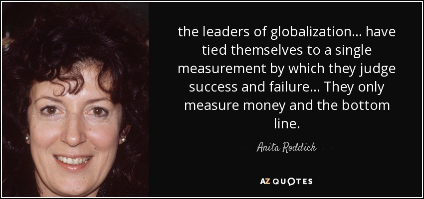 the leaders of globalization ... have tied themselves to a single measurement by which they judge success and failure ... They only measure money and the bottom line. - Anita Roddick