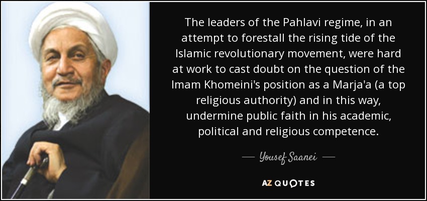 The leaders of the Pahlavi regime, in an attempt to forestall the rising tide of the Islamic revolutionary movement, were hard at work to cast doubt on the question of the Imam Khomeini's position as a Marja'a (a top religious authority) and in this way, undermine public faith in his academic, political and religious competence. - Yousef Saanei