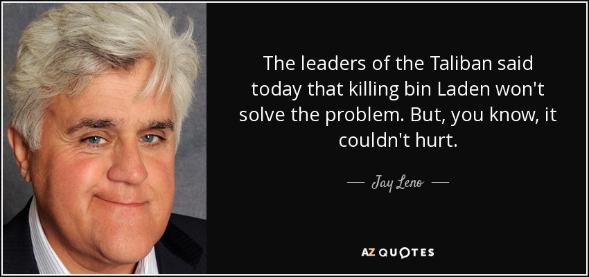 The leaders of the Taliban said today that killing bin Laden won't solve the problem. But, you know, it couldn't hurt. - Jay Leno