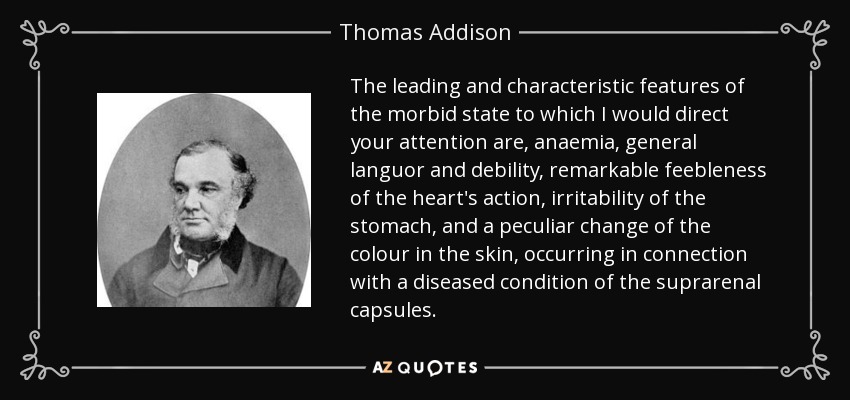 The leading and characteristic features of the morbid state to which I would direct your attention are, anaemia, general languor and debility, remarkable feebleness of the heart's action, irritability of the stomach, and a peculiar change of the colour in the skin, occurring in connection with a diseased condition of the suprarenal capsules. - Thomas Addison