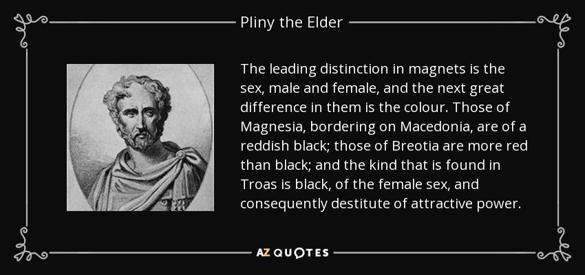 The leading distinction in magnets is the sex, male and female, and the next great difference in them is the colour. Those of Magnesia, bordering on Macedonia, are of a reddish black; those of Breotia are more red than black; and the kind that is found in Troas is black, of the female sex, and consequently destitute of attractive power. - Pliny the Elder