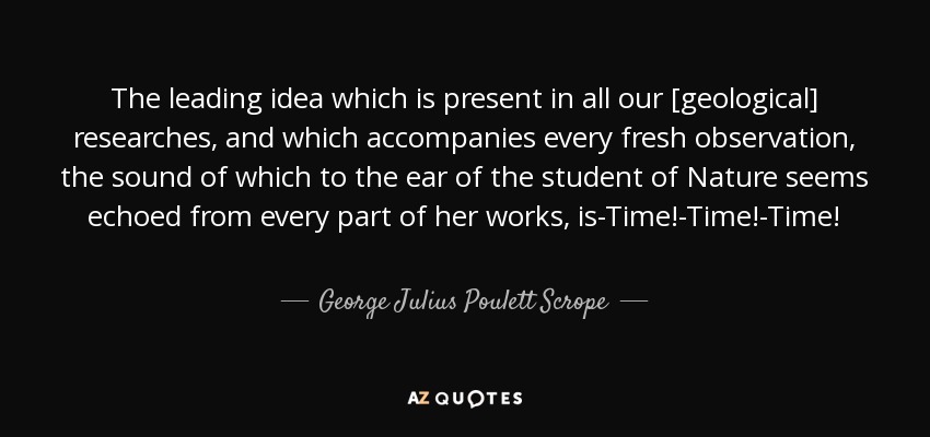 The leading idea which is present in all our [geological] researches, and which accompanies every fresh observation, the sound of which to the ear of the student of Nature seems echoed from every part of her works, is-Time!-Time!-Time! - George Julius Poulett Scrope