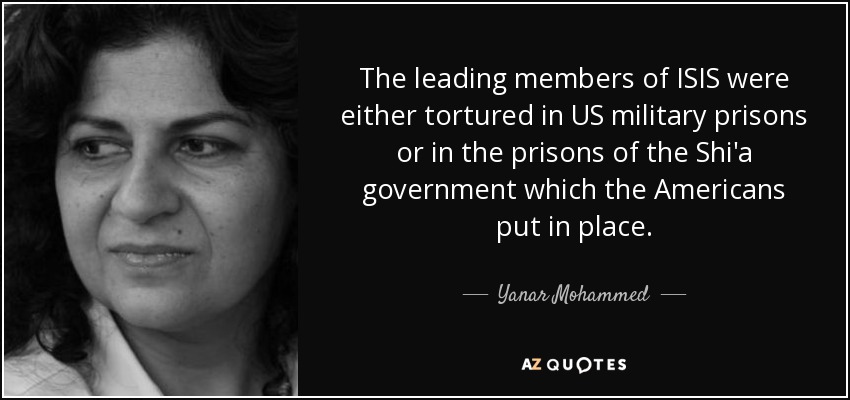 The leading members of ISIS were either tortured in US military prisons or in the prisons of the Shi'a government which the Americans put in place. - Yanar Mohammed