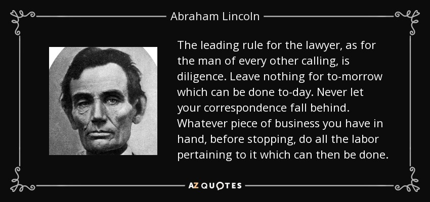 The leading rule for the lawyer, as for the man of every other calling, is diligence. Leave nothing for to-morrow which can be done to-day. Never let your correspondence fall behind. Whatever piece of business you have in hand, before stopping, do all the labor pertaining to it which can then be done. - Abraham Lincoln