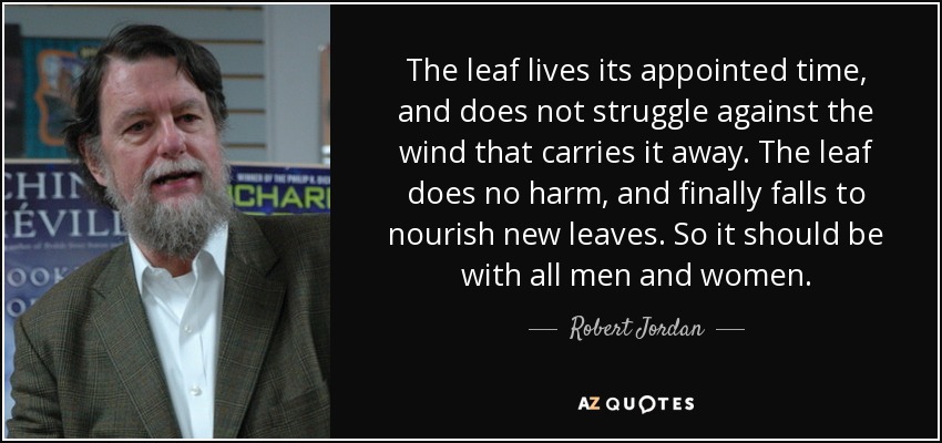 The leaf lives its appointed time, and does not struggle against the wind that carries it away. The leaf does no harm, and finally falls to nourish new leaves. So it should be with all men and women. - Robert Jordan