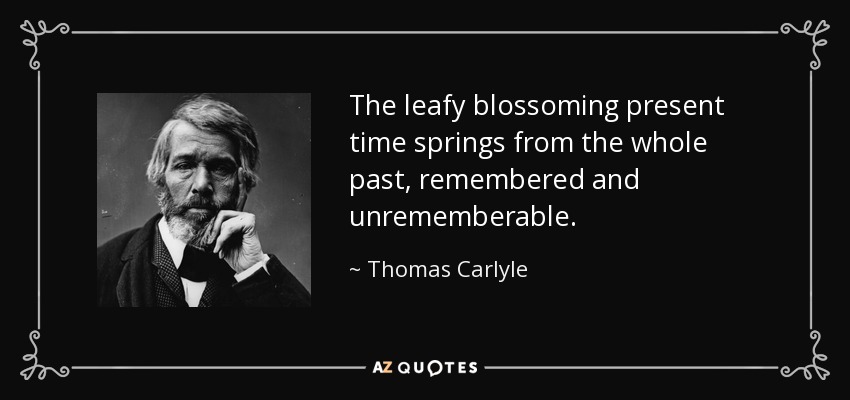 The leafy blossoming present time springs from the whole past, remembered and unrememberable. - Thomas Carlyle