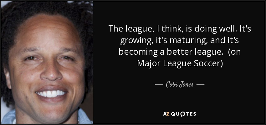 The league, I think, is doing well. It's growing, it's maturing, and it's becoming a better league. (on Major League Soccer) - Cobi Jones