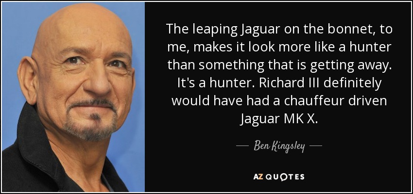 The leaping Jaguar on the bonnet, to me, makes it look more like a hunter than something that is getting away. It's a hunter. Richard III definitely would have had a chauffeur driven Jaguar MK X. - Ben Kingsley